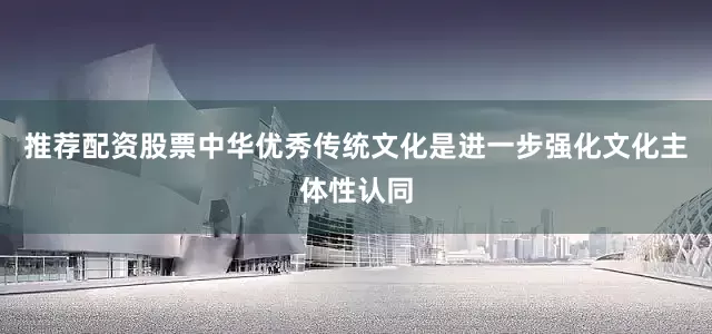 推荐配资股票中华优秀传统文化是进一步强化文化主体性认同