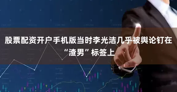 股票配资开户手机版当时李光洁几乎被舆论钉在“渣男”标签上