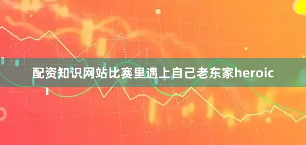 配资知识网站比赛里遇上自己老东家heroic