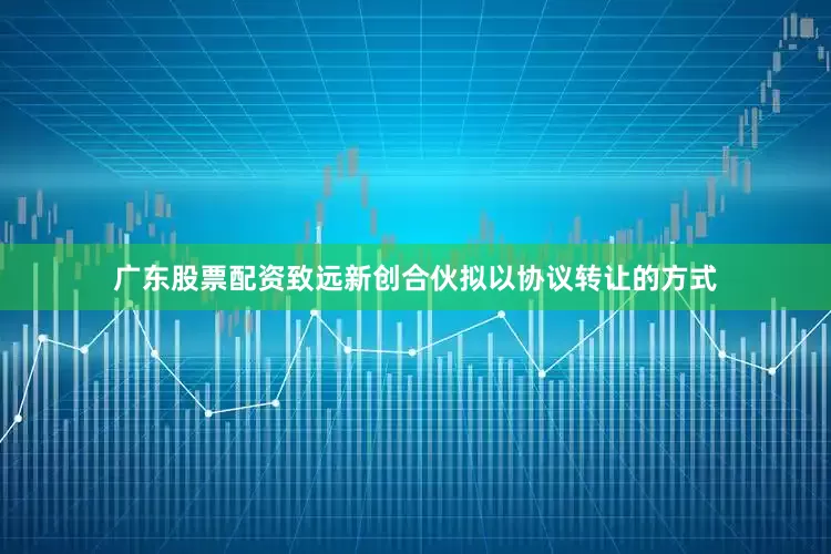 广东股票配资致远新创合伙拟以协议转让的方式