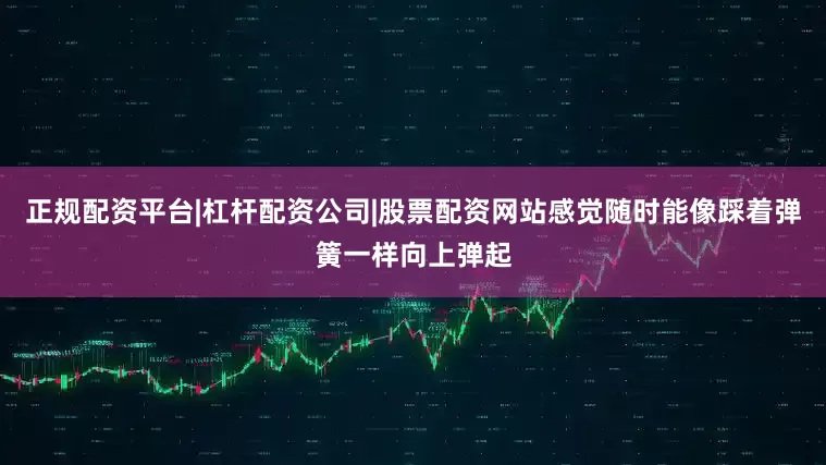 正规配资平台|杠杆配资公司|股票配资网站感觉随时能像踩着弹簧一样向上弹起