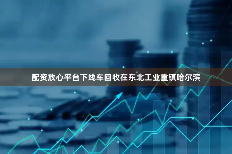 配资放心平台下线车回收在东北工业重镇哈尔滨