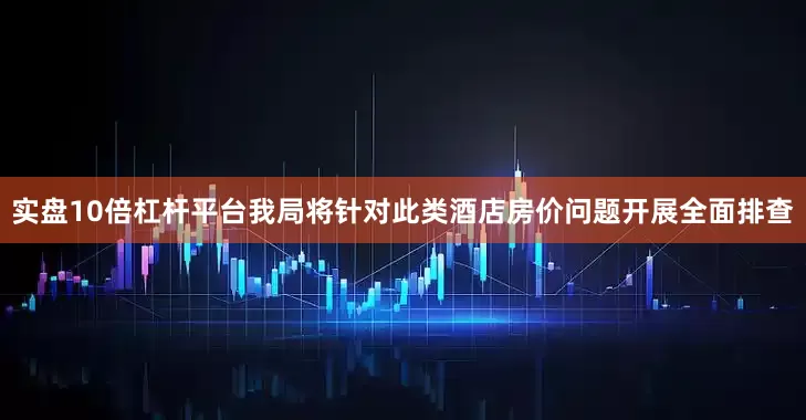 实盘10倍杠杆平台我局将针对此类酒店房价问题开展全面排查