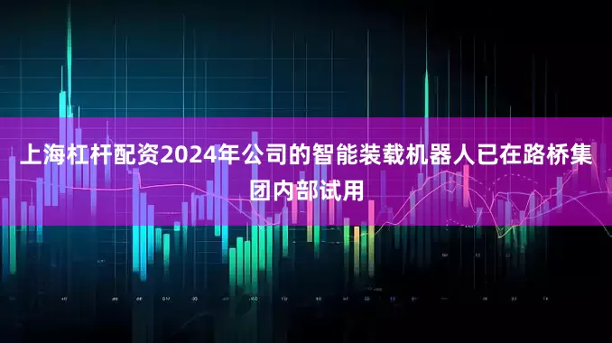 上海杠杆配资2024年公司的智能装载机器人已在路桥集团内部试用