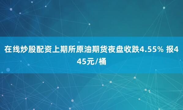在线炒股配资上期所原油期货夜盘收跌4.55% 报445元/桶