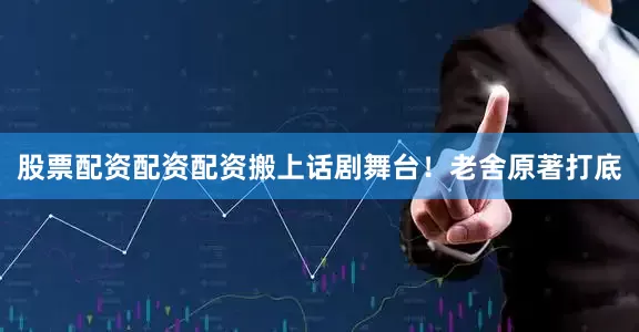 股票配资配资配资搬上话剧舞台！老舍原著打底