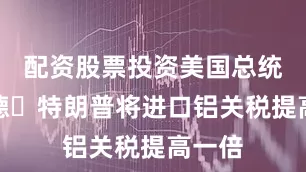 配资股票投资美国总统唐纳德・特朗普将进口铝关税提高一倍