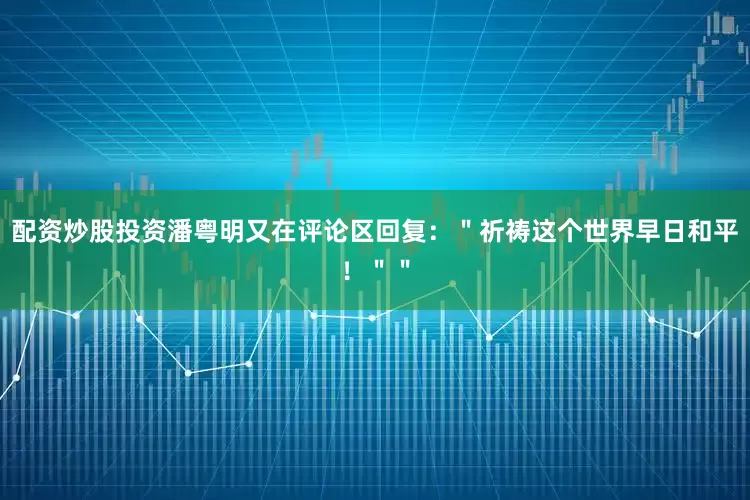 配资炒股投资潘粤明又在评论区回复：＂祈祷这个世界早日和平！＂＂
