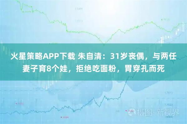 火星策略APP下载 朱自清:31岁丧偶,与两任妻子育8个娃,拒绝吃面粉,胃穿孔而死