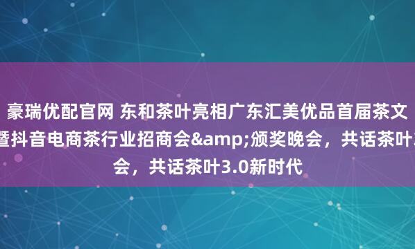 豪瑞优配官网 东和茶叶亮相广东汇美优品首届茶文化嘉年华暨抖音电商茶行业招商会&颁奖晚会，共话茶叶3.0新时代