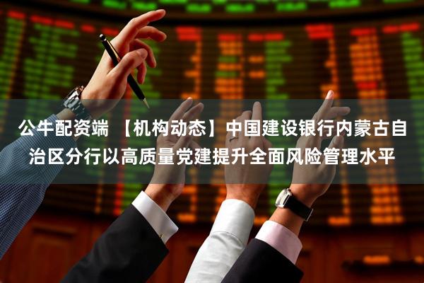 公牛配资端 【机构动态】中国建设银行内蒙古自治区分行以高质量党建提升全面风险管理水平