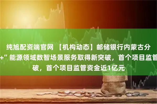 纯旭配资端官网 【机构动态】邮储银行内蒙古分行“邮银财管+”能源领域数智场景服务取得新突破，首个项目监管资金近1亿元