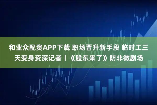 和业众配资APP下载 职场晋升新手段 临时工三天变身资深记者丨《股东来了》防非微剧场