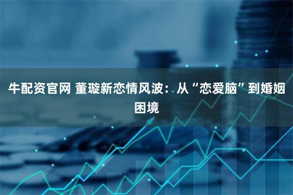 牛配资官网 董璇新恋情风波:从“恋爱脑”到婚姻困境