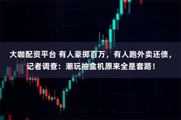 大咖配资平台 有人豪掷百万，有人跑外卖还债，记者调查：潮玩抽盒机原来全是套路！