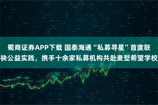 蜀商证券APP下载 国泰海通“私募寻星”首度联袂公益实践，携手十余家私募机构共赴麦㙦希望学校