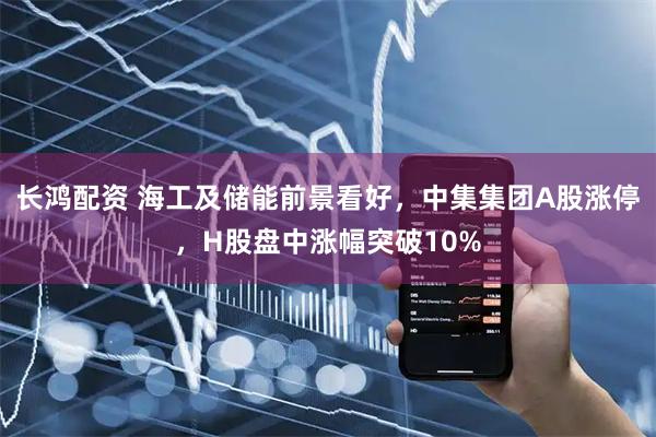 长鸿配资 海工及储能前景看好，中集集团A股涨停，H股盘中涨幅突破10%