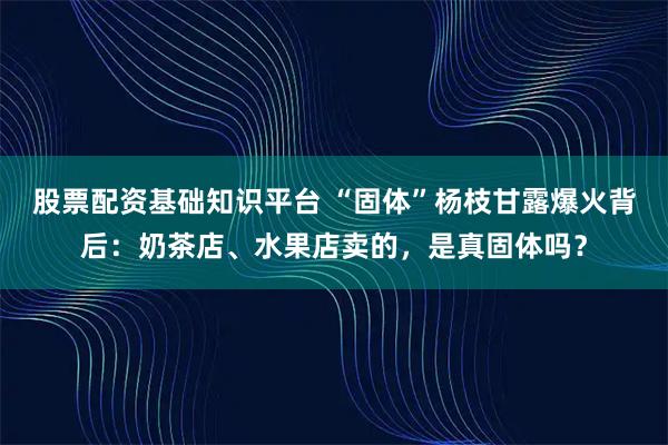 股票配资基础知识平台 “固体”杨枝甘露爆火背后：奶茶店、水果店卖的，是真固体吗？
