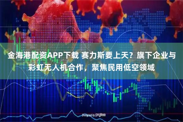 金海港配资APP下载 赛力斯要上天？旗下企业与彩虹无人机合作，聚焦民用低空领域