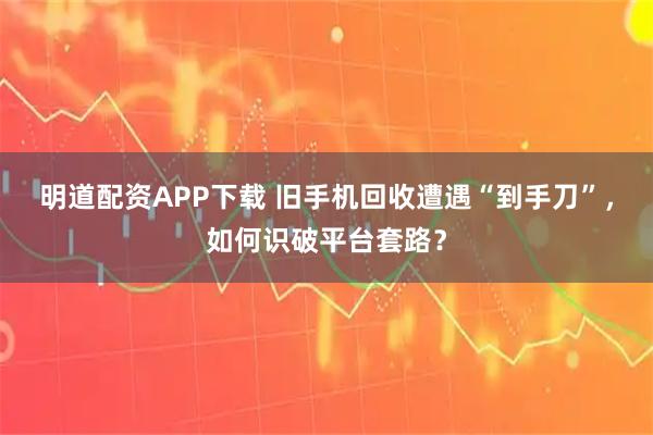 明道配资APP下载 旧手机回收遭遇“到手刀”，如何识破平台套路？