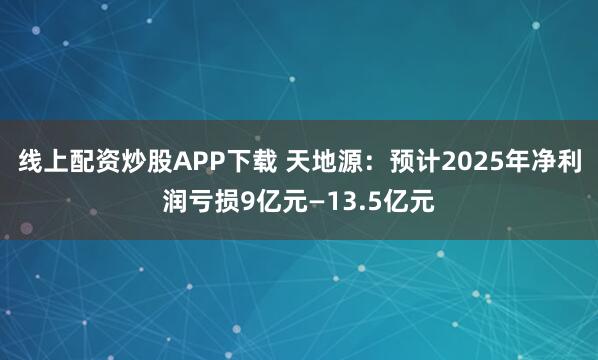 线上配资炒股APP下载 天地源：预计2025年净利润亏损9亿元—13.5亿元