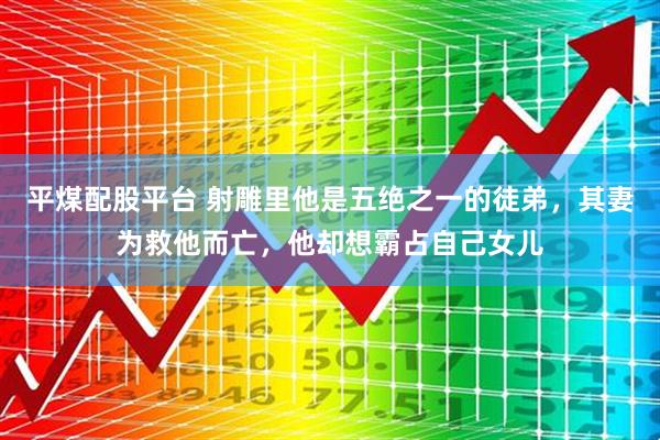 平煤配股平台 射雕里他是五绝之一的徒弟，其妻为救他而亡，他却想霸占自己女儿