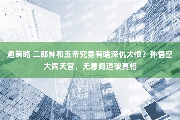 趣策略 二郎神和玉帝究竟有啥深仇大恨？孙悟空大闹天宫，无意间道破真相
