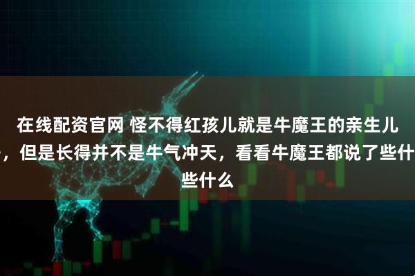 在线配资官网 怪不得红孩儿就是牛魔王的亲生儿子，但是长得并不是牛气冲天，看看牛魔王都说了些什么