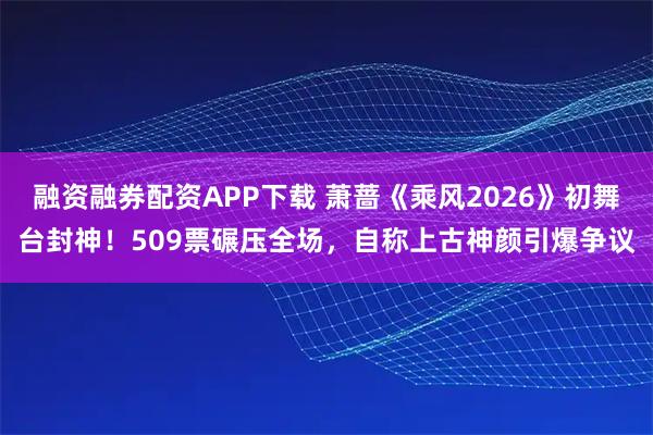 融资融券配资APP下载 萧蔷《乘风2026》初舞台封神！509票碾压全场，自称上古神颜引爆争议