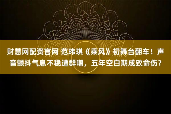 财慧网配资官网 范玮琪《乘风》初舞台翻车！声音颤抖气息不稳遭群嘲，五年空白期成致命伤？