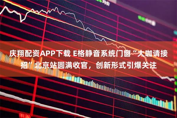 庆翔配资APP下载 E格静音系统门窗“大咖请接招”北京站圆满收官，创新形式引爆关注