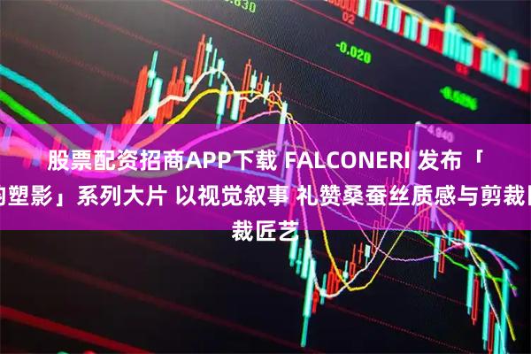 股票配资招商APP下载 FALCONERI 发布「丝韵塑影」系列大片 以视觉叙事 礼赞桑蚕丝质感与剪裁匠艺