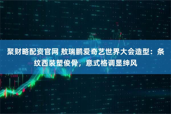 聚财略配资官网 敖瑞鹏爱奇艺世界大会造型:条纹西装塑俊骨,意式格调显绅风