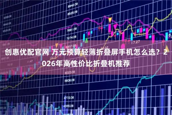 创惠优配官网 万元预算轻薄折叠屏手机怎么选？2026年高性价比折叠机推荐