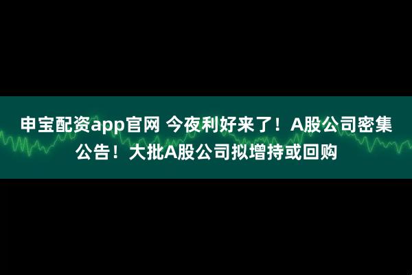 申宝配资app官网 今夜利好来了！A股公司密集公告！大批A股公司拟增持或回购