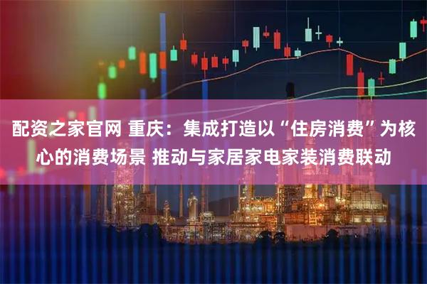 配资之家官网 重庆：集成打造以“住房消费”为核心的消费场景 推动与家居家电家装消费联动