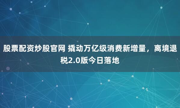 股票配资炒股官网 撬动万亿级消费新增量，离境退税2.0版今日落地
